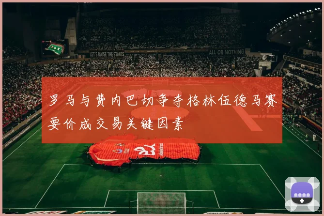 罗马与费内巴切争夺格林伍德马赛要价成交易关键因素